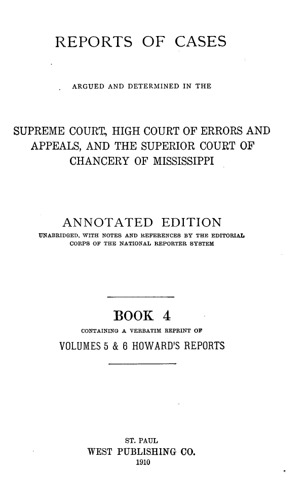 handle is hein.statereports/rcadscmiss0004 and id is 1 raw text is: OF CASES

ARGUED AND DETERMINED IN THE
SUPREME COURT., HIGH COURT OF ERRORS AND
APPEALS, AND THE SUPERIOR COURT OF
CHANCERY OF MISSISSIPPI
ANNOTATED EDITION
UNABRIDGED, WITH NOTES AND REFERENCES BY THE EDITORIAL
CORPS OF THE NATIONAL REPORTER SYSTEM
BOOK 4
CONTAINING A VERBATIM REPRINT OF
VOLUMES 5 & 6 HOWARD'S REPORTS
ST. PAUL
WEST PUBLISHING CO.
1910

REPORTS


