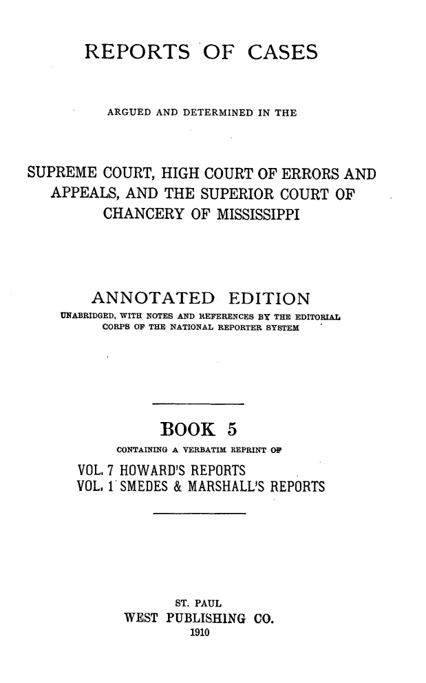 handle is hein.statereports/rcadscmiss0005 and id is 1 raw text is: REPORTS OF CASES
ARGUED AND DETERMINED IN THE
SUPREME COURT, HIGH COURT OF ERRORS AND
APPEALS, AND THE SUPERIOR COURT OF
CHANCERY OF MISSISSIPPI
ANNOTATED EDITION
UNABRIDGED, WITH NOTES AND REFERENCES BY THE EDITORIAL
CORPS OF THE NATIONAL REPORTER SYSTEM
BOOK 5
CONTAINING A VERBATIM REPRINT OF

VOL.
VOL.

7 HOWARD'S REPORTS
I SMEDES & MARSHALL'S REPORTS

ST. PAUL
WEST PUBLISHING CO.
1910


