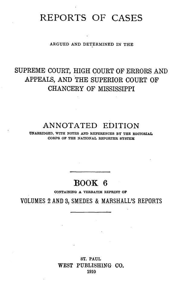 handle is hein.statereports/rcadscmiss0006 and id is 1 raw text is: REPORTS OF CASES
ARGUED AND DETERMINED IN THE
SUPREME COURT, HIGH COURT OF ERRORS AND
APPEALS, AND THE SUPERIOR COURT OF
CHANCERY OF MISSISSIPPI
ANNOTATED EDITION
UNABRIDGED, WITH NOTES AND REFERENCES BY THE EDITORIAL
CORPS OF THE NATIONAL REPORTER SYSTEM
BOOK 6
CONTAINING A VERBATIM REPRINT OF
VOLUMES 2 AND 3, SMEDES & MARSHALL'S REPORTS
ST. PAUL
WEST PUBLISHING CO.
1910


