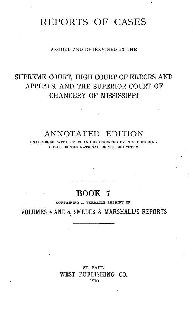 handle is hein.statereports/rcadscmiss0007 and id is 1 raw text is: REPORTS 'OF

CASES

ARGUED AND DETERMINED IN THE
SUPREME COURT, HIGH COURT OF ERRORS AND
APPEALS, AND THE SUPERIOR COURT OF
CHANCERY OF MISSISSIPPI
ANNOTATED EDITION
UNABRIDGED, WITH NOTES AND REFERENCES BY THE EDITORIAL
CORPS OF THE NATIONAL REPORTER SYSTEM
BOOK 7
CONTAINING A VERBATIM REPRINT OF
VOLUMES 4 AND 5, SMEDES & MARSHALL'S REPORTS
ST. PAUL
WEST PUBLISHING CO.
1910


