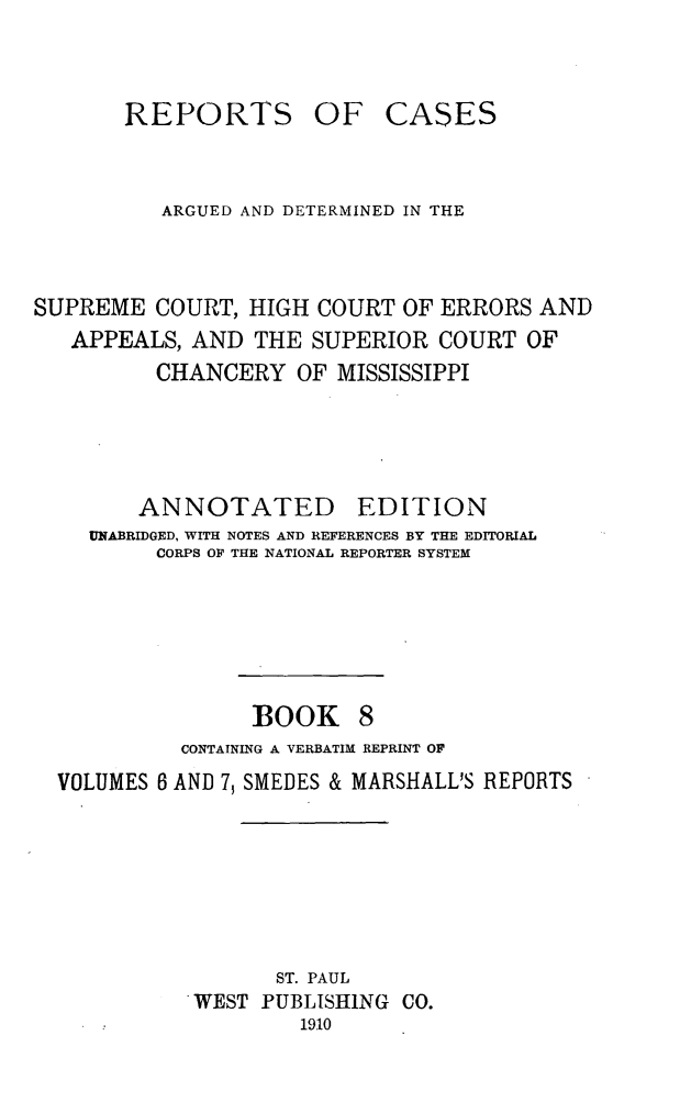 handle is hein.statereports/rcadscmiss0008 and id is 1 raw text is: REPORTS OF CASES
ARGUED AND DETERMINED IN THE
SUPREME COURT, HIGH COURT OF ERRORS AND
APPEALS, AND THE SUPERIOR COURT OF
CHANCERY OF MISSISSIPPI
ANNOTATED EDITION
UNABRIDGED, WITH NOTES AND REFERENCES BY THE EDITORIAL
CORPS OF THE NATIONAL REPORTER SYSTEM
BOOK 8
CONTAINING A VERBATIM REPRINT OF
VOLUMES 6 AND 7, SMEDES & MARSHALL'S REPORTS
ST. PAUL
WEST PUBLISHING CO.
1910



