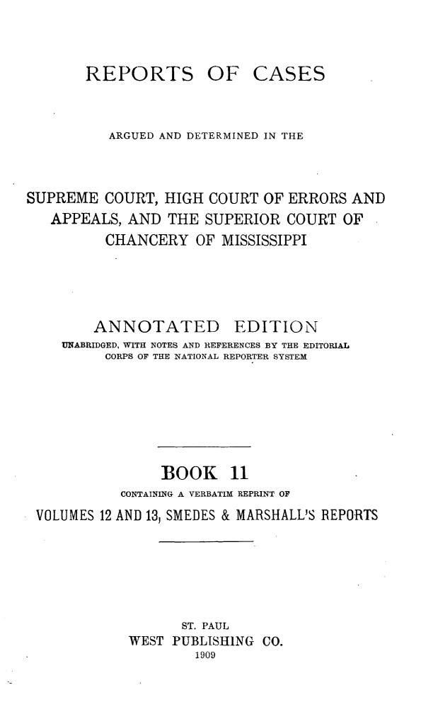 handle is hein.statereports/rcadscmiss0011 and id is 1 raw text is: REPORTS OF CASES
ARGUED AND DETERMINED IN THE
SUPREME COURT, HIGH COURT OF ERRORS AND
APPEALS, AND THE SUPERIOR COURT OF
CHANCERY OF MISSISSIPPI
ANNOTATED        EDITION
UNABRIDGED, WITH NOTES AND REFERENCES BY THE EDITORIAL
CORPS OF THE NATIONAL REPORTER SYSTEM
BOOK 11
CONTAINING A VERBATIM REPRINT OF
VOLUMES 12 AND 13, SMEDES & MARSHALLJS REPORTS
ST. PAUL
WEST PUBLISHING CO.
1909


