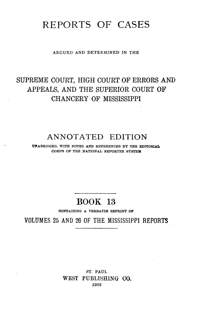 handle is hein.statereports/rcadscmiss0013 and id is 1 raw text is: REPORTS OF CASES
ARGUED AND DETERMINED IN THE
SUPREME COURT, HIGH COURT OF ERRORS AND
APPEALS, AND THE SUPERIOR COURT OF
CHANCERY OF MISSISSIPPI
ANNOTATED EDITION
UfABRIDGED. WITH NOTES AND REFERENCES BY THE EDITORIAL
CORPS OF THE NATIONAL REPORTER SYSTEM
BOOK 13
CONTAINING A VERBATIM REPRINT OF
VOLUMES 25 AND 26 OF THE MISSISSIPPI REPORTS
ST. PAUL
WEST PUBLISHING CO.
1909


