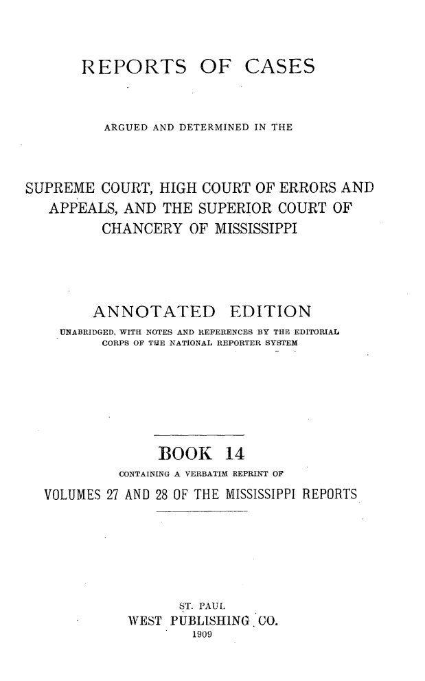 handle is hein.statereports/rcadscmiss0014 and id is 1 raw text is: REPORTS OF CASES
ARGUED AND DETERMINED IN THE
SUPREME COURT, HIGH COURT OF ERRORS AND
APPEALS, AND THE SUPERIOR COURT OF
CHANCERY OF MISSISSIPPI
ANNOTATED        EDITION
UNABRIDGED, WITH NOTES AND REFERENCES BY THE EDITORIAL
CORPS OF ThE NATIONAL REPORTER SYSTEM
BOOK 14
CONTAINING A VERBATIM REPRINT OF
VOLUMES 27 AND 28 OF THE MISSISSIPPI REPORTS
ST. PAUL
WEST PUBLISHING CO.
1909


