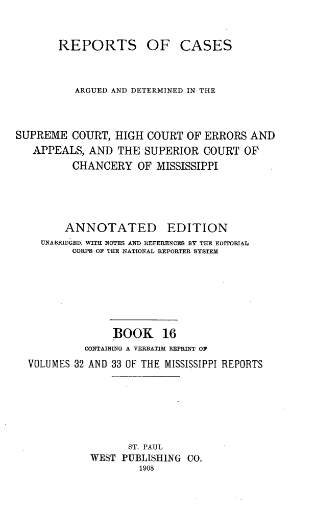 handle is hein.statereports/rcadscmiss0016 and id is 1 raw text is: REPORTS OF CASES
ARGUED AND DETERMINED IN THE
SUPREME COURT, HIGH COURT OF ERRORS AND
APPEALS, AND THE SUPERIOR COURT OF
CHANCERY OF MISSISSIPPI
ANNOTATED EDITION
UNABRIDGED, WITH NOTES AND REFERENCES BY THE EDITORIAL
CORPS OF THE NATIONAL REPORTER SYSTEM
BOOK 16
CONTAINING A VERBATIM REPRINT OF
VOLUMES 32 AND 33 OF THE MISSISSIPPI REPORTS
ST. PAUL
WEST PUBLISHING CO.
1908


