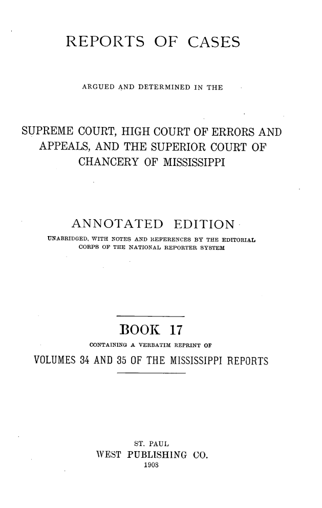 handle is hein.statereports/rcadscmiss0017 and id is 1 raw text is: REPORTS OF CASES
ARGUED AND DETERMINED IN THE
SUPREME COURT, HIGH COURT OF ERRORS AND
APPEALS, AND THE SUPERIOR COURT OF
CHANCERY OF MISSISSIPPI
ANNOTATED        EDITION
UNABRIDGED, WITH NOTES AND REFERENCES BY THE EDITORIAL
CORPS OF THE NATIONAL REPORTER SYSTEM
BOOK 17
CONTAINING A VERBATIM REPRINT OF
VOLUMES 34 AND 35 OF THE MISSISSIPPI REPORTS
ST. PAUL
WEST PUBLISHING CO.
1908


