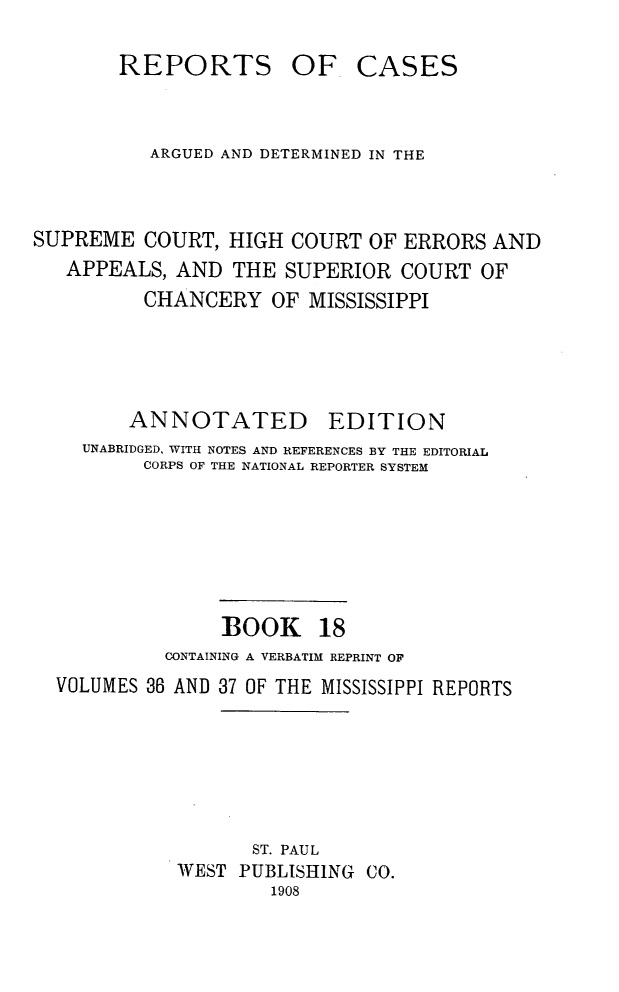 handle is hein.statereports/rcadscmiss0018 and id is 1 raw text is: REPORTS

OF CASES

ARGUED AND DETERMINED IN THE
SUPREME COURT, HIGH COURT OF ERRORS AND
APPEALS, AND THE SUPERIOR COURT OF
CHANCERY OF MISSISSIPPI
ANNOTATED EDITION
UNABRIDGED, WITH NOTES AND REFERENCES BY THE EDITORIAL
CORPS OF THE NATIONAL REPORTER SYSTEM
BOOK 18
CONTAINING A VERBATIM REPRINT OF
VOLUMES 36 AND 37 OF THE MISSISSIPPI REPORTS
ST. PAUL
WEST PUBLISHING CO.
1908


