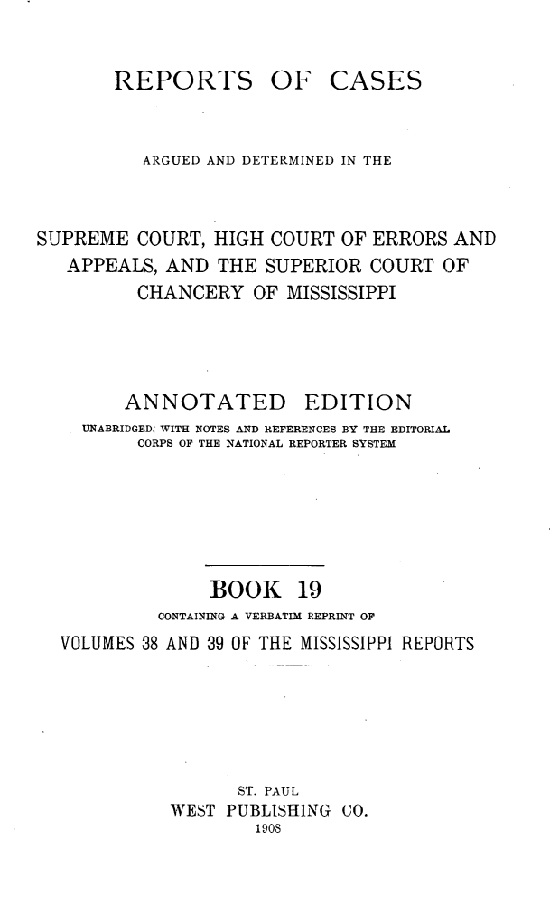 handle is hein.statereports/rcadscmiss0019 and id is 1 raw text is: REPORTS OF CASES
ARGUED AND DETERMINED IN THE
SUPREME COURT, HIGH COURT OF ERRORS AND
APPEALS, AND THE SUPERIOR COURT OF
CHANCERY OF MISSISSIPPI
ANNOTATED        EDITION
UNABRIDGED, WITH NOTES AND REFERENCES BY THE EDITORIAL
CORPS OF THE NATIONAL REPORTER SYSTEM
BOOK 19
CONTAINING A VERBATIM REPRINT OF
VOLUMES 38 AND 39 OF THE MISSISSIPPI REPORTS
ST. PAUL
WEST PUBLISHING CO.
1908


