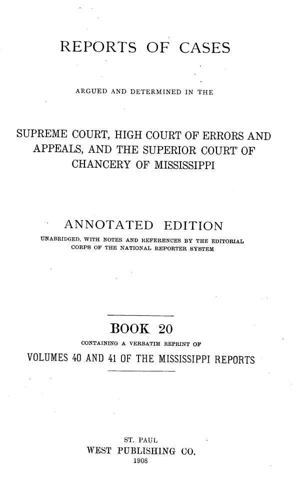 handle is hein.statereports/rcadscmiss0020 and id is 1 raw text is: REPORTS

OF CASES

ARGUED AND DETERMINED IN THE
SUPREME COURT, HIGH COURT OF ERRORS AND
APPEALS, AND THE SUPERIOR COURT  OF
CHANCERY OF MISSISSIPPI
ANNOTATED EDITION
UNABRIDGED, WITH NOTES AND REFERENCES BY THE EDITORIAL
CORPS OF THE NATIONAL REPORTER SYSTEM
BOOK 20
CONTAINING A VERBATIM REPRINT OF
VOLUMES 40 AND 41 OF THE MISSISSIPPI REPORTS
ST. PAUL
WEST PUBLISHING CO.
1908



