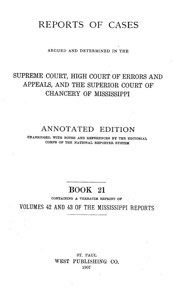 handle is hein.statereports/rcadscmiss0021 and id is 1 raw text is: REPORTS

OF CASES

ARGUED AND DETERMINED IN THE
SUPREME COURT, HIGH COURT OF ERRORS AND
APPEALS, AND THE SUPERIOR COURT OF
CHANCERY OF MISSISSIPPI
ANNOTATED EDITION
UNABRIDGED, WITH NOTES AND REFERENCES BY THE EDITORIAL
CORPS OF THE NATIONAL REPORTER SYSTEM
BOOK 21
CONTAINING A VERBATIM REPRINT OF
VOLUMES 42 AND 43 OF THE MISSISSIPPI REPORTS
ST. PAUL
WEST PUBLISHING CO.
1907


