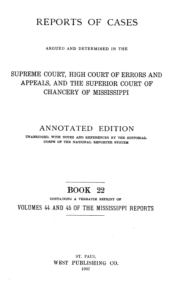handle is hein.statereports/rcadscmiss0022 and id is 1 raw text is: REPORTS OF CASES
ARGUED AND DETERMINED IN THE
SUPREME COURT, HIGH COURT OF ERRORS AND
APPEALS, AND THE SUPERIOR COURT OF
CHANCERY OF MISSISSIPPI
ANNOTATED EDITION
UNABRIDGED, WITH NOTES AND REFERENCES BY THE EDITORIAL
CORPS OF THE NATIONAL REPORTER SYSTEM
BOOK 22
CONTAINING A VERBATIM REPRINT OF
VOLUMES 44 AND 45 OF THE MISSISSIPPI REPORTS
ST. PAUL
WEST PUBLISHING CO.
1907



