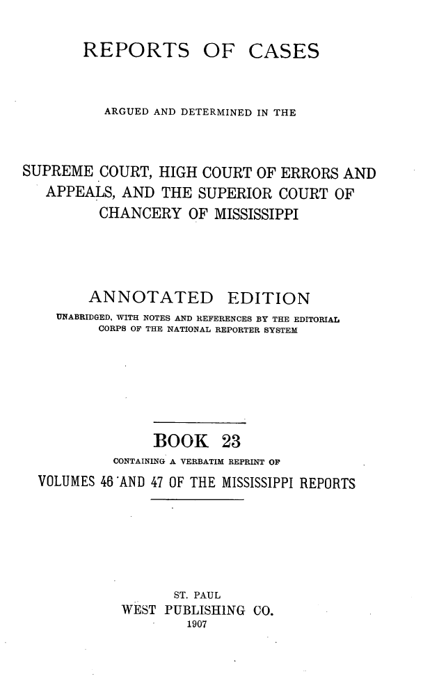 handle is hein.statereports/rcadscmiss0023 and id is 1 raw text is: REPORTS

OF CASES

ARGUED AND DETERMINED IN THE
SUPREME COURT, HIGH COURT OF ERRORS AND
APPEALS, AND THE SUPERIOR COURT OF
CHANCERY OF MISSISSIPPI
ANNOTATED EDITION
UNABRIDGED, WITH NOTES AND REFERENCES BY THE EDITORIAL
CORPS OF THE NATIONAL REPORTER SYSTEM
BOOK 23
CONTAINING A VERBATIM REPRINT OF
VOLUMES 46 'AND 47 OF THE MISSISSIPPI REPORTS
ST. PAUL
WEST PUBLISHING CO.
1907


