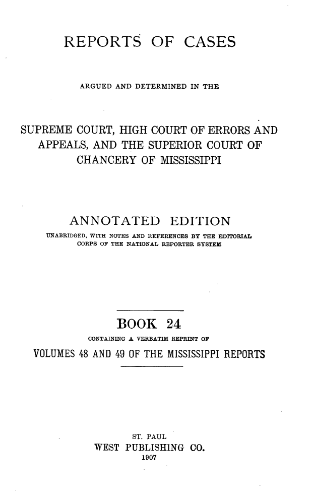 handle is hein.statereports/rcadscmiss0024 and id is 1 raw text is: REPORTS

OF CASES

ARGUED AND DETERMINED IN THE
SUPREME COURT, HIGH COURT OF ERRORS AND
APPEALS, AND THE SUPERIOR COURT OF
CHANCERY OF MISSISSIPPI
ANNOTATED EDITION
UNABRIDGED, WITH NOTES AND REFERENCES BY THE EDITORIAL
CORPS OF THE NATIONAL REPORTER SYSTEM
BOOK 24
CONTAINING A VERBATIM REPRINT OF
VOLUMES 48 AND 49 OF THE MISSISSIPPI REPORTS
ST. PAUL
WEST PUBLISHING CO.
1907


