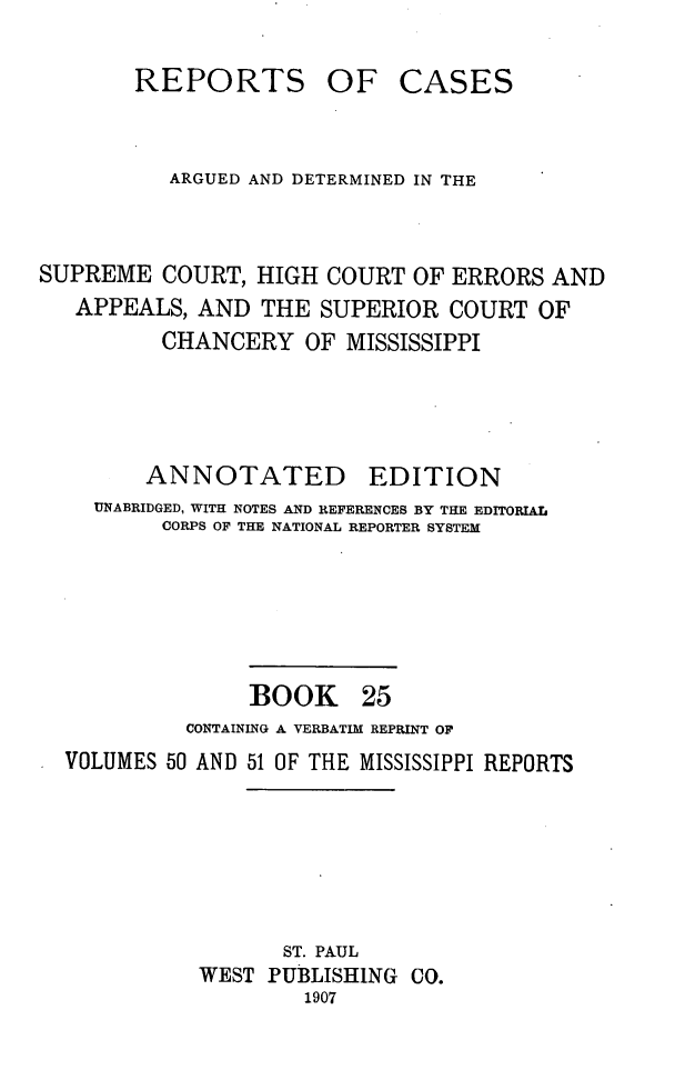 handle is hein.statereports/rcadscmiss0025 and id is 1 raw text is: REPORTS

OF CASES

ARGUED AND DETERMINED IN THE
SUPREME COURT, HIGH COURT OF ERRORS AND
APPEALS, AND THE SUPERIOR COURT OF
CHANCERY OF MISSISSIPPI
ANNOTATED EDITION
UNABRIDGED, WITH NOTES AND REFERENCES BY THE EDITORIAL
CORPS OF THE NATIONAL REPORTER SYSTEM
BOOK 25
CONTAINING A VERBATIM REPRINT OF
VOLUMES 50 AND 51 OF THE MISSISSIPPI REPORTS
ST. PAUL
WEST PUBLISHING CO.
1907


