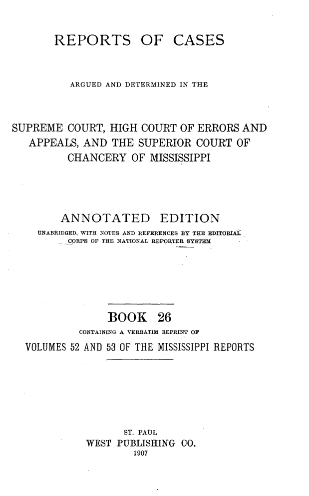 handle is hein.statereports/rcadscmiss0026 and id is 1 raw text is: REPORTS OF CASES
ARGUED AND DETERMINED IN THE
SUPREME COURT, HIGH COURT OF ERRORS AND
APPEALS, AND THE SUPERIOR COURT OF
CHANCERY OF MISSISSIPPI
ANNOTATED        EDITION
UNABRIDGED, WITH NOTES AND REFERENCES BY THE EDITORIAL
-CORPS OF THE NATIONAL REPORTER SYSTEM
BOOK 26
CONTAINING A VERBATIM REPRINT OF
VOLUMES 52 AND 53 OF THE MISSISSIPPI REPORTS
ST. PAUL
WEST PUBLISHING CO.
1907


