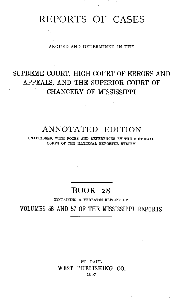 handle is hein.statereports/rcadscmiss0028 and id is 1 raw text is: REPORTS OF CASES
ARGUED AND DETERMINED IN THE
SUPREME COURT, HIGH COURT OF ERRORS AND
APPEALS, AND THE SUPERIOR COURT OF
CHANCERY OF MISSISSIPPI
ANNOTATED        EDITION
UNABRIDGED, WITH NOTES AND REFERENCES BY THE EDITORIAL
CORPS OF THE NATIONAL REPORTER SYSTEM
BOOK 28
CONTAINING A VERBATIM REPRINT OF
VOLUMES 56 AND 57 OF THE MISSISSIPPI REPORTS
ST. PAUL
WEST PUBLISHING CO.
1907


