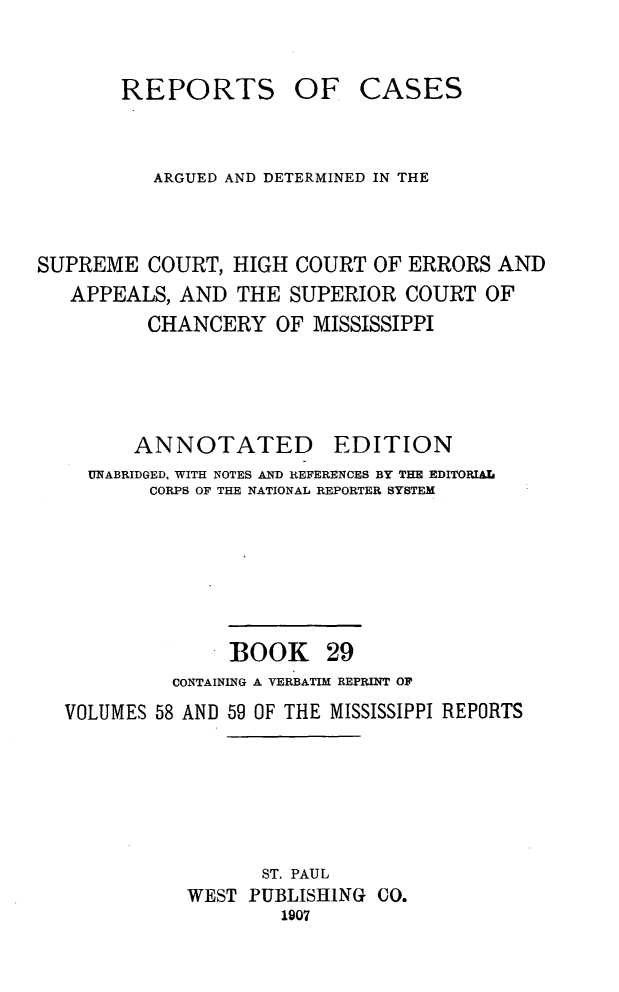handle is hein.statereports/rcadscmiss0029 and id is 1 raw text is: REPORTS OF CASES
ARGUED AND DETERMINED IN THE
SUPREME COURT, HIGH COURT OF ERRORS AND
APPEALS, AND THE SUPERIOR COURT OF
CHANCERY OF MISSISSIPPI
ANNOTATED        EDITION
UNABRIDGED, WITH NOTES AND REFERENCES BY THE EDITORIAL
CORPS OF THE NATIONAL REPORTER SYSTEM
BOOK 29
CONTAINING A VERBATIM REPRINT OF
VOLUMES 58 AND 59 OF THE MISSISSIPPI REPORTS
ST. PAUL
WEST PUBLISHING CO.
1907


