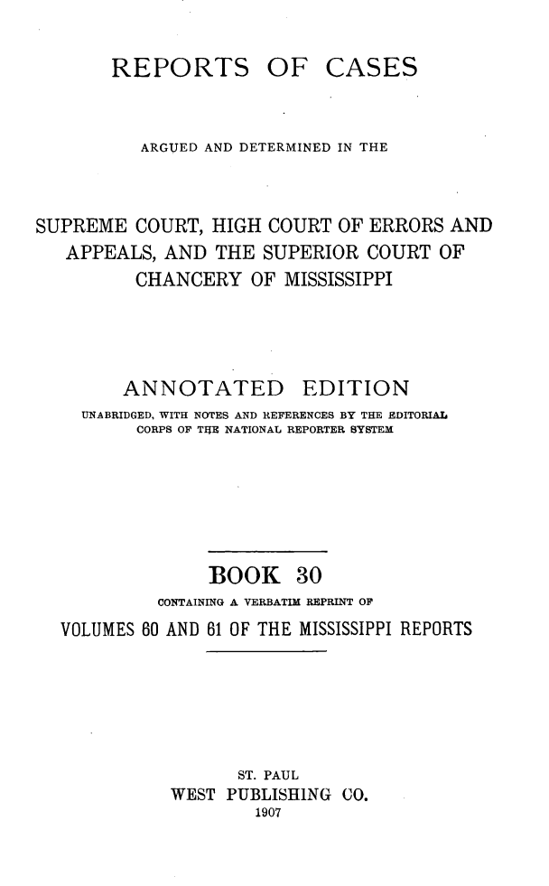 handle is hein.statereports/rcadscmiss0030 and id is 1 raw text is: REPORTS OF CASES
ARGUED AND DETERMINED IN THE
SUPREME COURT, HIGH COURT OF ERRORS AND
APPEALS, AND THE SUPERIOR COURT OF
CHANCERY OF MISSISSIPPI
ANNOTATED        EDITION
UNABRIDGED, WITH NOTES AND REFERENCES BY THE EDITORIAL
CORPS OF THE NATIONAL REPORTER SYSTEM
BOOK 30
CONTAINING A VERBATIM REPRINT OF
VOLUMES 60 AND 61 OF THE MISSISSIPPI REPORTS
ST. PAUL
WEST PUBLISHING CO.
1907


