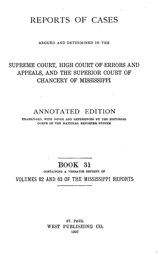 handle is hein.statereports/rcadscmiss0031 and id is 1 raw text is: REPORTS OF CASES
ARGUED AND DETERMINED IN THE
SUPREME COURT, HIGH COURT OF ERRORS AND
APPEALS, AND THE SUPERIOR COURT OF
CHANCERY OF MISSISSIPPI
ANNOTATED EDITION
UNABRIDGED, WITH NOTES AND REFERENCES BY THE EDITORIAL
CORPS OF THE NATIONAL REPORTER SYSTEM
BOOK 31
CONTAINING A VERBATIM REPRINT OF
VOLUMES 62 AND 63 OF THE MISSISSIPPI REPORTS
ST. PAUL
WEST PUBLISHING CO.
1907


