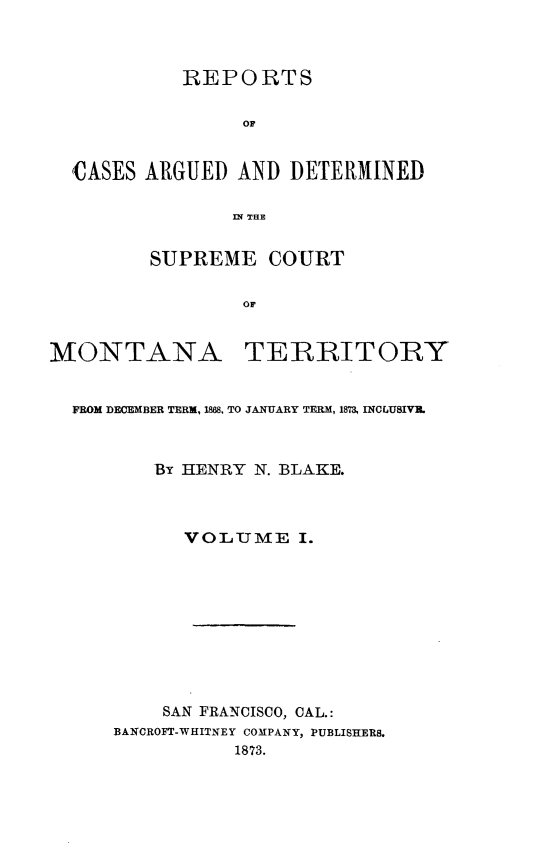 handle is hein.statereports/rcadscmonta0001 and id is 1 raw text is: REPORTS
or
CASES ARGUED AND DETERMINED
IN THE
SUPREME COURT
OF
MONTANA TERRITORY
FROM DECEMBER TERM, 188, TO JANUARY TERM, 1873, INCLUSIVIL
By HENRY N. BLAKE.
VOLUME I.
SAN FRANCISCO, CAL.:
BANCROFT-WHITNEY COMPANY, PUBLISHERS.
1873.



