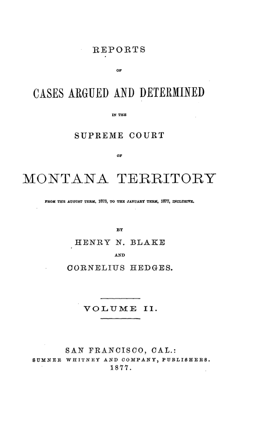handle is hein.statereports/rcadscmonta0002 and id is 1 raw text is: REPORTS
OF
CASES ARGUED AND DETERMINED
IN TaE
SUPREME COURT
OF
MONTANA TERRITORY
FROM THE AUGUST TERM, 1873, TO THE JANUARY TERM, 1877, mLUsImE.
BY
HENRY N. BLAKE
MD
CORNELIUS HEDGES.
VOLUME II.
SAN FRANCISCO, CAL.:
SUMNER WHITNEY AND COMPANY, PUBLISHERS.
1877.


