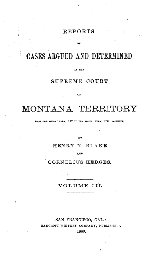 handle is hein.statereports/rcadscmonta0003 and id is 1 raw text is: REPORTS
or
CASES ARGUED AND DETERMINED
IN THU
SUPREME COURT
OF
MONTANA TERRITORY
rawE TH AUGUST TERM, 167, TO THE AUGUST TERM, 1880, U40LUSIV.
33Y
HENRY N. BLAKE
AN
CORNELIUS HEDGES.
VOLUME III.
SAN FRANCISCO, CAL.:
13ANCROFT-WHITNEY COMPANY, PUBLISHERS.
1880.



