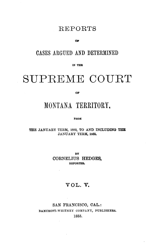 handle is hein.statereports/rcadscmonta0005 and id is 1 raw text is: 





       REPORTS


            oC


CASES ARGUED AND DETERMINED


            IN T=B


SUPREME COURT


                 OF


       MONTANA   TERRITORY,


                PROM


  THE JANUARY TERM, 1883, TO AND INCLUDING THE
           JANUARY TERM, 1885.




                 BY
          CORNELIUS HEDGES,
               REPORTEB.





               VOL. V.




         SAN FRANCISCO, CAL.:
     BANCROFT-WHITNEY COMPANY, PUBLISHERS.
                1885.


