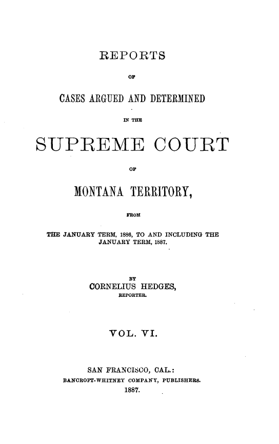 handle is hein.statereports/rcadscmonta0006 and id is 1 raw text is: 






       REPORTS


            OF


CASES ARGUED AND DETERMINED


            12; THE


SUPREME COURT


                 OF


       MONTANA   TERRITORY,


                FROM


  THE JANUARY TERM, 1886, TO AND INCLUDING THE
           JANUARY TERM, 1887.




                 BY
          CORNELIUS HEDGES,
               REPORTER.





             VOL.  VI.




         SAN FRANCISCO, CAL.:
     BAKCROFT-WHITNEY COMPANY, PUBLISHERS.
                1887.



