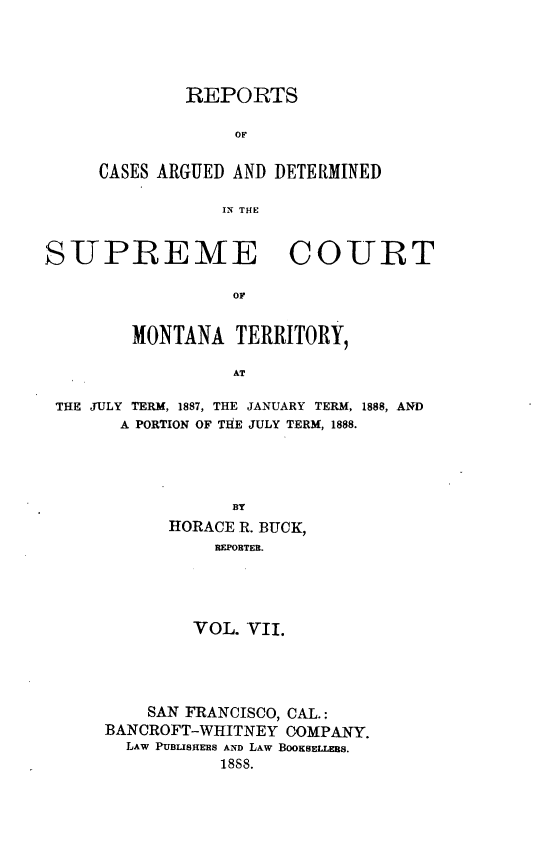 handle is hein.statereports/rcadscmonta0007 and id is 1 raw text is: 




        REPORTS

             OF

CASES ARGUED AND DETERMINED

            IN TH E


SUPREME COURT




        MONTANA   TERRITORY,

                  AT

 THE JULY TERM, 1887, THE JANUARY TERM, 1888, AND
       A PORTION OF THE JULY TERM, 1888.




                  BY
            HORACE R. BUCK,
                REPOBTER.




              VOL. VII.


    SAN FRANCISCO, CAL.:
BANCROFT-WHITNEY COMPANY.
  LAW PUBLISHERS AND LAW BOOKsELLEBs.
           1888.


