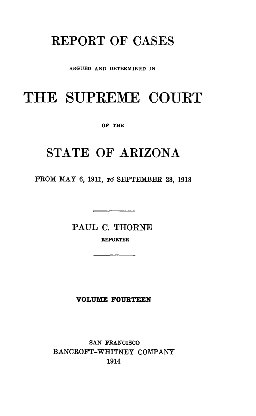 handle is hein.statereports/rcadscstaz0001 and id is 1 raw text is: REPORT OF CASES
ARGUED AND DETERMINED IN
THE SUPREME COURT
OF THE
STATE OF ARIZONA
FROM MAY 6, 1911, Td SEPTEMBER 23, 1913
PAUL C. THORNE
REPORTER
VOLUME FOURTEEN
SAN FRANCISCO
BANCROFT-WHITNEY COMPANY
1914


