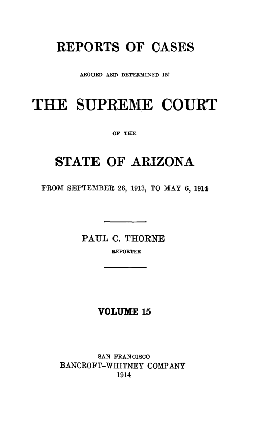 handle is hein.statereports/rcadscstaz0002 and id is 1 raw text is: REPORTS OF CASES
ARGUED AND DETERMINED IN
THE SUPREME COURT
OF THE
STATE OF ARIZONA
FROM SEPTEMBER 26, 1913, TO MAY 6, 1914
PAUL C. THORNE
REPORTER

VOLUME 15

SAN FRANCISCO
BANCROFT-WHITNEY COMPANY
1914



