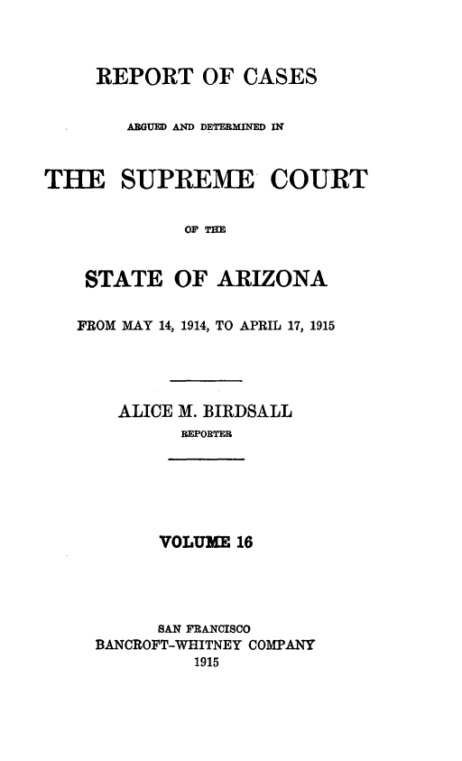handle is hein.statereports/rcadscstaz0003 and id is 1 raw text is: REPORT OF CASES
ARGUED AND DETERMINED IN
THE SUPREME COURT
OF TEE
STATE OF ARIZONA

FROM MAY 14, 1914, TO APRIL 17, 1915
ALICE M. BIRDSALL
REPORTMR

VOLUME 16

SAN FRANCISCO
BANCROFT-WHITNEY COMPANY
1915


