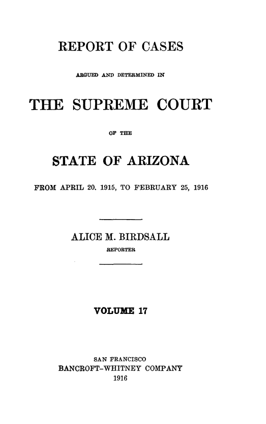 handle is hein.statereports/rcadscstaz0004 and id is 1 raw text is: REPORT OF CASES
ARGUED AND DETERMINED I
THE SUPREME COURT
OF THE
STATE OF ARIZONA
FROM APRIL 20. 1915, TO FEBRUARY 25, 1916
ALICE M. BIRDSALL
REPORTER
VOLUME 17
SAN FRANCISCO
BANCROFT-WHITNEY COMPANY
1916


