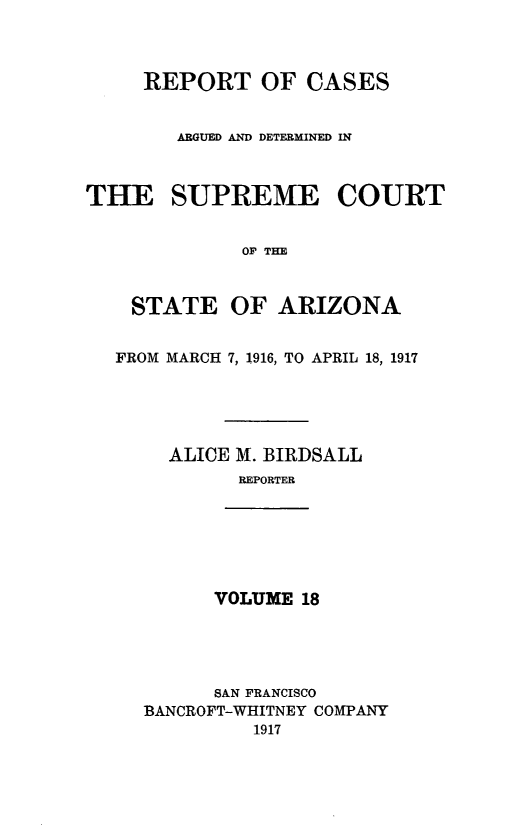 handle is hein.statereports/rcadscstaz0005 and id is 1 raw text is: REPORT OF CASES
ARGUED AND DETERMINED IN
THE SUPREME COURT
OP THE
STATE OF ARIZONA
FROM MARCH 7, 1916, TO APRIL 18, 1917
ALICE M. BIRDSALL
REPORTER

VOLUME 18

SAN FRANCISCO
BANCROFT-WHITNEY COMPANY
1917


