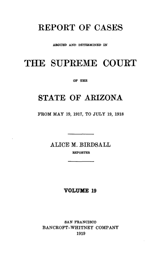 handle is hein.statereports/rcadscstaz0006 and id is 1 raw text is: REPORT OF CASES
ARGUED AND DETERMINED IN
THE SUPREME COURT
OF THE
STATE OF ARIZONA
FROM MAY 19, 1917, TO JULY 19, 1918

ALICE M..BIRDSALL
REPORTER
VOLUME 19
SAN FRANCISCO
BANCROFT-WHITNEY COMPANY
1919


