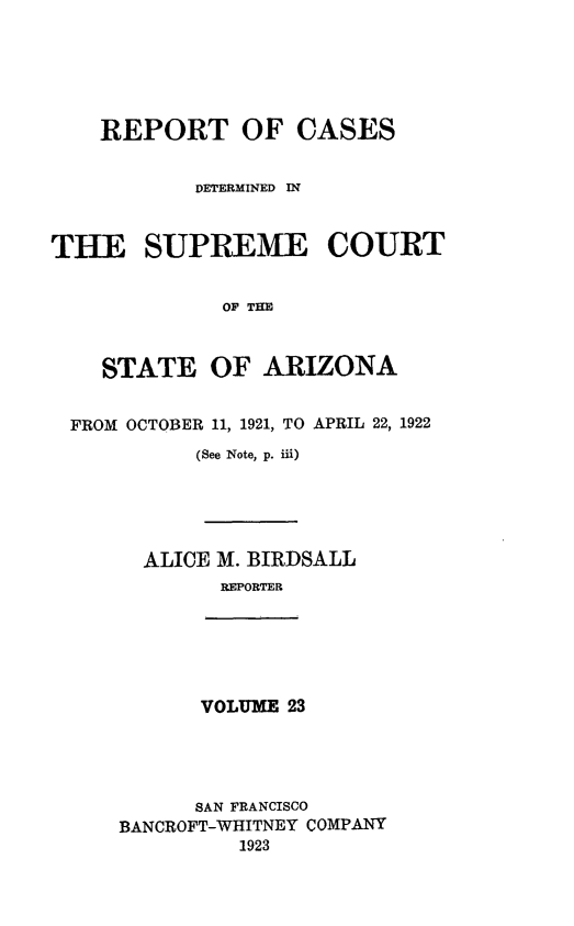 handle is hein.statereports/rcadscstaz0010 and id is 1 raw text is: REPORT OF CASES
DETERMINED IN
THE SUPREME COURT
OF THE
STATE OF ARIZONA
FROM OCTOBER 11, 1921, TO APRIL 22, 1922
(See Note, p. iii)

ALICE M. BIRDSALL
REPORTER

VOLUME 23

SAN FRANCISCO
BANCROFT-WHITNEY COMPANY
1923


