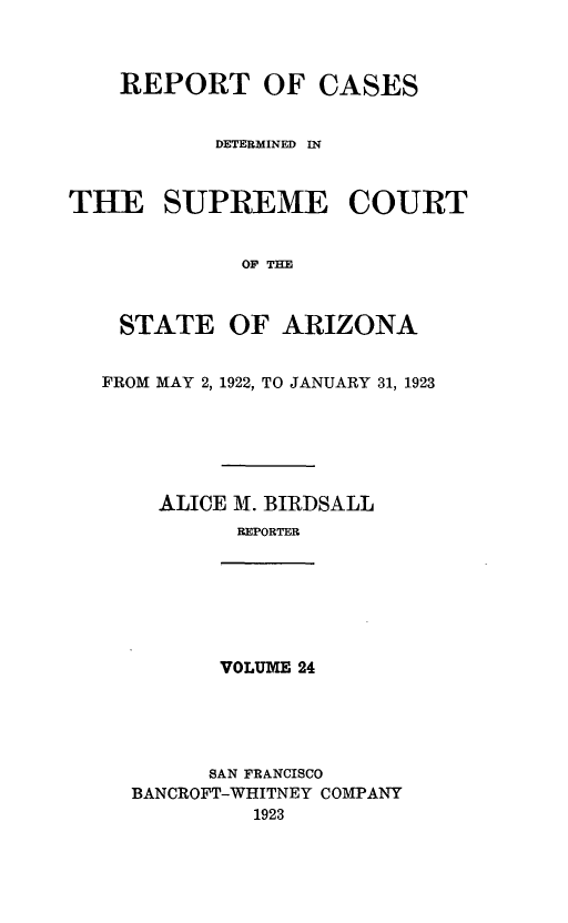 handle is hein.statereports/rcadscstaz0011 and id is 1 raw text is: REPORT OF CASES
DETERMINED IN
THE SUPREME COURT
OF THE
STATE OF ARIZONA
FROM MAY 2, 1922, TO JANUARY 31, 1923

ALICE M. BIRDSALL
REPORTER
VOLUME 24
SAN FRANCISCO
BANCROFT-WHITNEY COMPANY
1923


