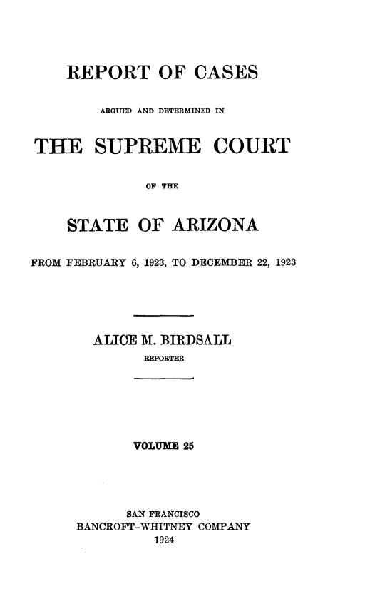 handle is hein.statereports/rcadscstaz0012 and id is 1 raw text is: REPORT OF CASES
ARGUED AND DETERMINED IN
THE SUPREME COURT
OF THE
STATE OF ARIZONA
FROM FEBRUARY 6, 1923, TO DECEMBER 22, 1923
ALICE M. BIRDSALL
REPORTER
VOLUME 25
SAN FRANCISCO
BANCROFT-WHITNEY COMPANY
1924



