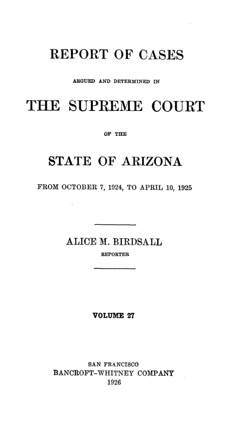 handle is hein.statereports/rcadscstaz0014 and id is 1 raw text is: REPORT OF CASES
ARGUED AND DETERMINED IN
THE SUPREME COURT
OF THE
STATE OF ARIZONA
FROM OCTOBER 7, 1924, TO APRIL 10, 1925
ALICE M. BIRDSALL
REPORTER

VOLUME 27

SAN FRANCISCO
BANCROFT-WHITNEY COMPANY
1926



