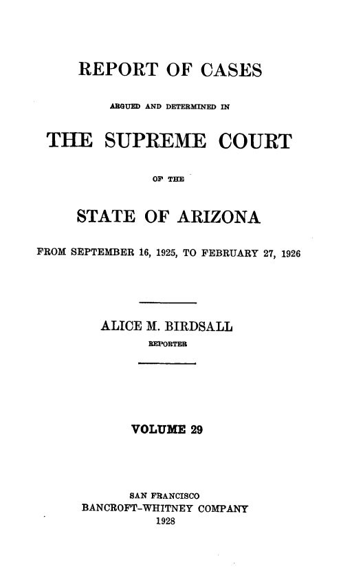 handle is hein.statereports/rcadscstaz0016 and id is 1 raw text is: REPORT OF CASES
ARGUED AND DETERMINED IN
THE SUPREME COURT
OF THE
STATE OF ARIZONA
FROM SEPTEMBER 16, 1925, TO FEBRUARY 27, 1926
ALICE 31. BIRDSALL
REPORTER
VOLUME 29
SAN FRANCISCO
BANCROFT-WHITNEY COMPANY
1928


