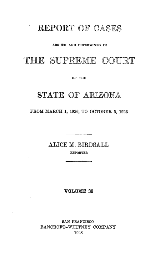 handle is hein.statereports/rcadscstaz0017 and id is 1 raw text is: REPORT OF CASES
ARGUED AND DETERMINED IN
THE SUPREME ©OURT
OF THE
STATE OF ARIZONA
FROM MARCH 1, 1926, TO OCTOBER 5, 1926
ALICE M. BIRDSALL
REPORTER

VOLUME 30

SAN FRANCISCO
BANCROFT-WHITNEY COMPANY
1928


