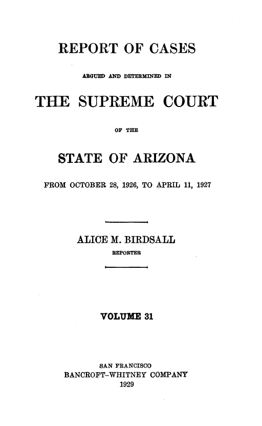 handle is hein.statereports/rcadscstaz0018 and id is 1 raw text is: REPORT OF CASES
ARGUED AD DETERMINED IN
THE SUPREME COURT
OF THE
STATE OF ARIZONA
FROM OCTOBER 28, 1926, TO APRIL 11, 1927
ALICE M. BIRDSALL
REPORTER

VOLUME 31

SAN FRANCISCO
BANCROFT-WHITNEY COMPANY
1929


