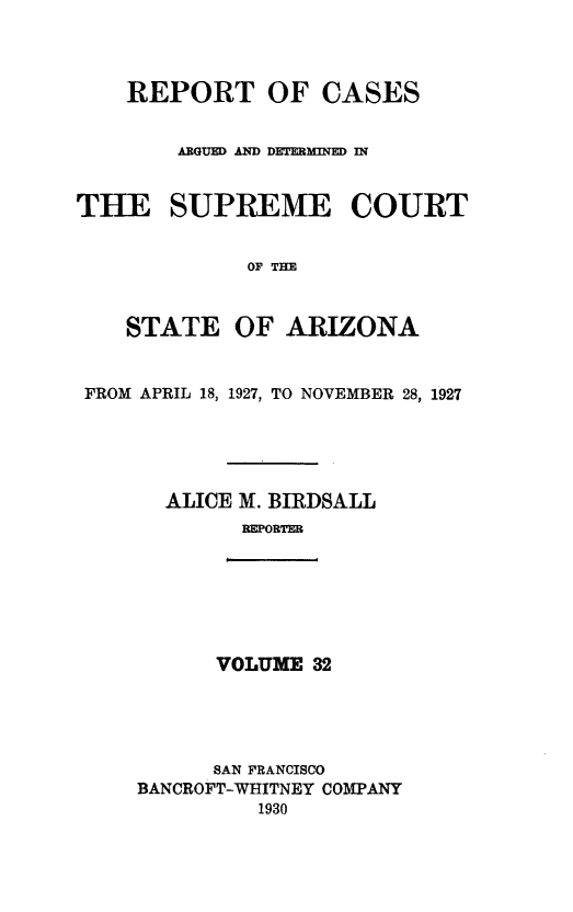 handle is hein.statereports/rcadscstaz0019 and id is 1 raw text is: REPORT OF CASES
ARGUED AND DETERMINED IN
THE SUPREME COURT
OF THE
STATE OF ARIZONA
FROM APRIL 18, 1927, TO NOVEMBER 28, 1927
ALICE M. BIRDSALL
REPORTER

VOLUME 32

SAN FRANCISCO
BANCROFT-WHITNEY COMPANY
1930


