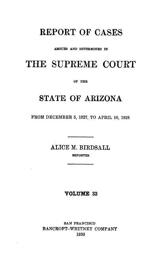 handle is hein.statereports/rcadscstaz0020 and id is 1 raw text is: REPORT OF CASES
ARGUED AND DETERMINED IN
THE SUPREME COURT
OF THE
STATE OF ARIZONA
FROM DECEMBER 5, 1927, TO APRIL 16, 1928
ALICE M. BIRDSALL
REPORTER

VOLUME 33

SAN FRANCISCO
BANCROFT-WHITNEY COMPANY
1930


