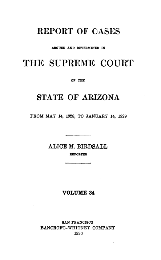 handle is hein.statereports/rcadscstaz0021 and id is 1 raw text is: REPORT OF CASES
ARGUED AND DETERMINED IN
THE SUPREME COURT
OF THE
STATE OF ARIZONA
FROM MAY 14, 1928, TO JANUARY 14, 1929
ALICE M. BIRDSALL
REPORTER

VOLUME 34

SAN FRANCISCO
BANCROFT-WHITNEY COMPANY
1930


