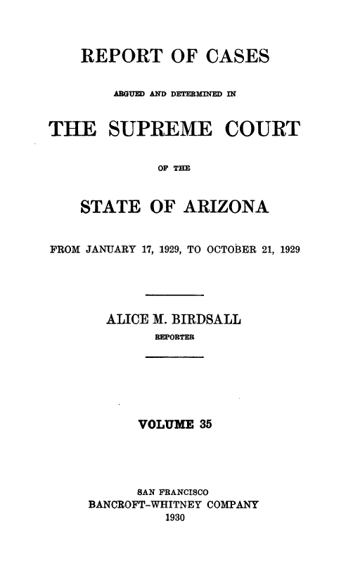 handle is hein.statereports/rcadscstaz0022 and id is 1 raw text is: REPORT OF CASES
AGUD AND DETERMINED IN
THE SUPREME COURT
OF THE
STATE OF ARIZONA
FROM JANUARY 17, 1929, TO OCTOBER 21, 1929
ALICE M. BIRDSALL
REPORTER

VOLUME 35

SAN FRANCISCO
BANCROFT-WHITNEY COMPANY
1930


