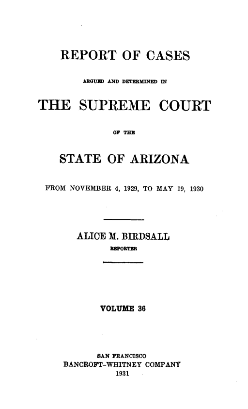 handle is hein.statereports/rcadscstaz0023 and id is 1 raw text is: REPORT OF CASES
AGU AND DETERMINED IN
THE SUPREME COURT
OF TEE
STATE OF ARIZONA
FROM NOVEMBER 4, 1929, TO MAY 19, 1930
ALICE M. BIRDSALL
EPORTER

VOLUME 36

SAN FRANCISCO
BANCROFT-WHITNEY COMPANY
1931


