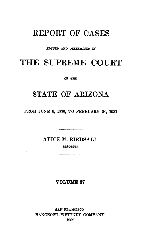 handle is hein.statereports/rcadscstaz0024 and id is 1 raw text is: REPORT OF CASES
ARGUED AND DETERMINED IN
THE SUPREME COURT
OF TE
STATE OF ARIZONA
FROM JUNE 6, 1930, TO FEBRUARY 24, 1931
ALICE M. BIRDSALL
REPORTER

VOLUME 37

SAN FRANCISCO
BANCROFT-WHITNEY COMPANY
1932


