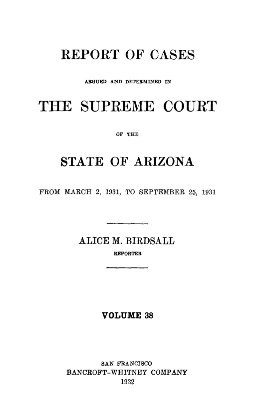 handle is hein.statereports/rcadscstaz0025 and id is 1 raw text is: REPORT OF CASES
AGUED AND DETERMINED IN
THE SUPREME COURT
OF THE
STATE OF ARIZONA
FROM MARCH 2, 1931, TO SEPTEMBER 25, 1931
ALICE M. BIRDSALL
REPORTER

VOLUME 38

SAN FRANCISCO
BANCROFT-WHITNEY COMPANY
1932


