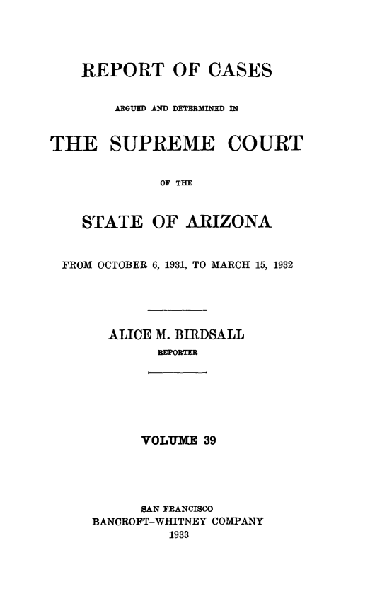 handle is hein.statereports/rcadscstaz0026 and id is 1 raw text is: REPORT OF CASES
ARGUED AND DETERMINED IN
THE SUPREME COURT
OF THE
STATE OF ARIZONA
FROM OCTOBER 6, 1931, TO MARCH 15, 1932
ALICE 31. BIRDSALL
REPORTER

VOLUME 39

SAN FRANCISCO
BANCROFT-WHITNEY COMPANY
1933


